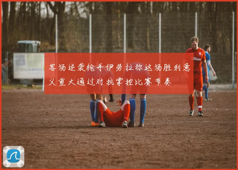 客场逆袭枪手伊劳拉称这场胜利意义重大通过对抗掌控比赛节奏