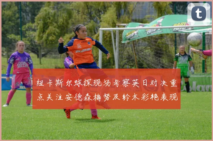 纽卡斯尔球探现场考察英日对决重点关注安德森梅努及铃木彩艳表现