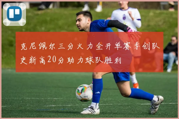 克尼佩尔三分火力全开单赛季创队史新高20分助力球队胜利