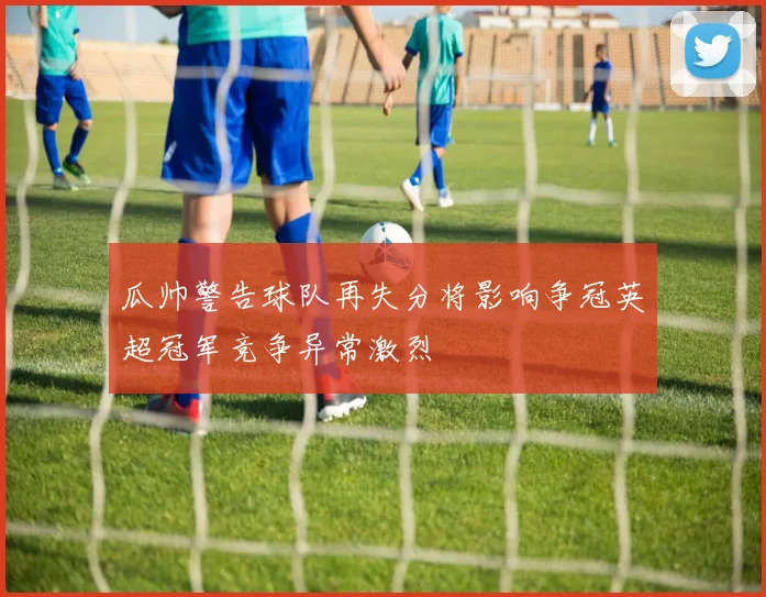 瓜帅警告球队再失分将影响争冠英超冠军竞争异常激烈